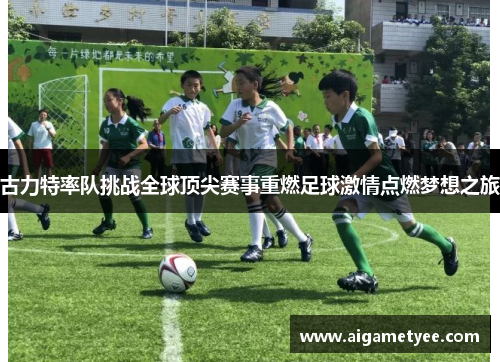 古力特率队挑战全球顶尖赛事重燃足球激情点燃梦想之旅